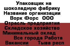 Упаковщик на шоколадную фабрику › Название организации ­ Ворк Форс, ООО › Отрасль предприятия ­ Складское хозяйство › Минимальный оклад ­ 27 000 - Все города Работа » Вакансии   . Тыва респ.,Ак-Довурак г.